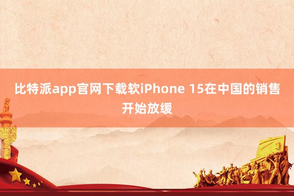 比特派app官网下载软iPhone 15在中国的销售开始放缓